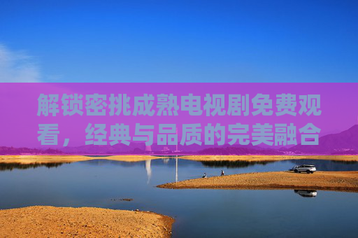 解锁密挑成熟电视剧免费观看,经典与品质的完美融合,尽在指尖 解锁密挑成熟电视剧免费观看,经典与品质的完美融合,尽在指尖