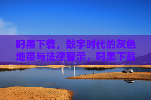 叼黑下载,数字时代的灰色地带与法律警示,叼黑下载,数字时代的灰色地带与法律警示 叼黑下载,数字时代的灰色地带与法律警示,叼黑下载,数字时代的灰色地带与法律警示