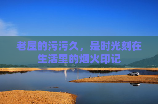 老屋的污污久,是时光刻在生活里的烟火印记 老屋的污污久,是时光刻在生活里的烟火印记