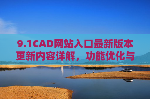 9.1CAD网站入口最新版本更新内容详解,功能优化与性能升级解析 9.1CAD网站入口最新版本更新内容详解,功能优化与性能升级解析
