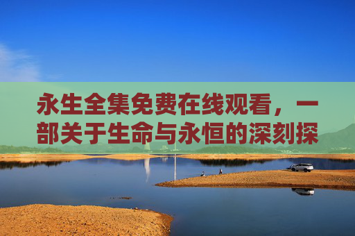 永生全集免费在线观看，一部关于生命与永恒的深刻探讨，值得反复品味的经典之作