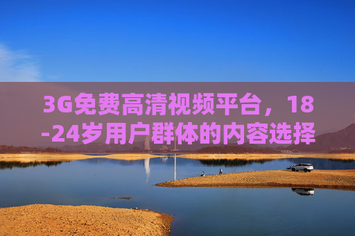 3G免费高清视频平台,18-24岁用户群体的内容选择与价值 3G免费高清视频平台,18-24岁用户群体的内容选择与价值