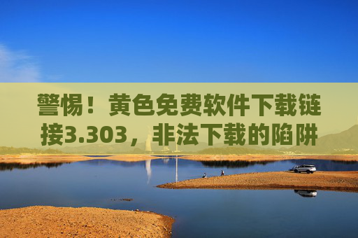 警惕!黄色免费软件下载链接3.303,非法下载的陷阱与风险 警惕!黄色免费软件下载链接3.303,非法下载的陷阱与风险
