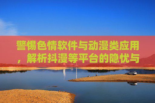 警惕色情软件与动漫类应用,解析抖漫等平台的隐忧与风险 警惕色情软件与动漫类应用,解析抖漫等平台的隐忧与风险