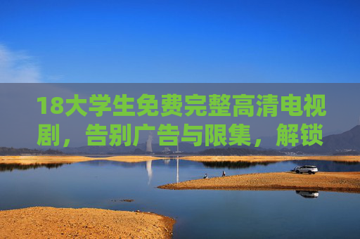 18大学生免费完整高清电视剧,告别广告与限集,解锁青春追剧新体验 18大学生免费完整高清电视剧,告别广告与限集,解锁青春追剧新体验