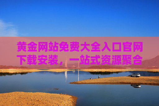 黄金网站免费大全入口官网下载安装，一站式资源聚合，轻松获取优质内容，黄金网站免费大全，一站式资源聚合，轻松获取优质内容（官网下载入口）