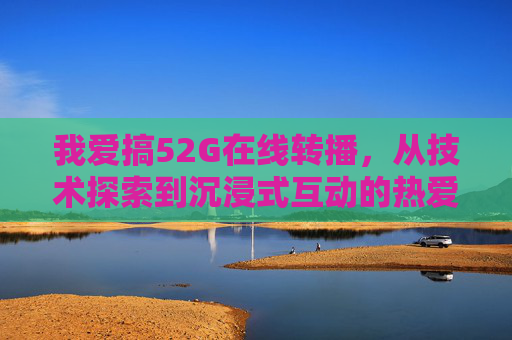 我爱搞52G在线转播,从技术探索到沉浸式互动的热爱之旅 我爱搞52G在线转播,从技术探索到沉浸式互动的热爱之旅