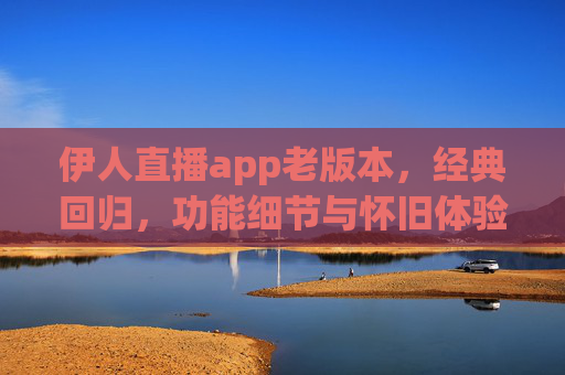 伊人直播app老版本,经典回归,功能细节与怀旧体验的深度解析 伊人直播app老版本,经典回归,功能细节与怀旧体验的深度解析