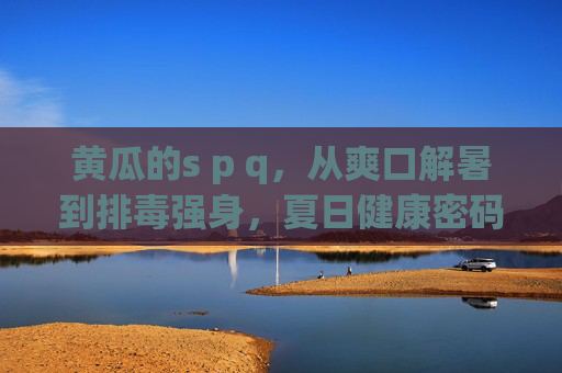 黄瓜的s p q,从爽口解暑到排毒强身,夏日健康密码,黄瓜的s p q,从爽口解暑到排毒强身,夏日健康密码 黄瓜的s p q,从爽口解暑到排毒强身,夏日健康密码,黄瓜的s p q,从爽口解暑到排毒强身,夏日健康密码
