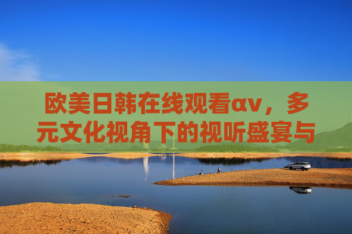 欧美日韩在线观看αv,多元文化视角下的视听盛宴与深度体验 欧美日韩在线观看αv,多元文化视角下的视听盛宴与深度体验