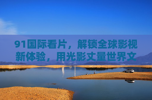 91国际看片,解锁全球影视新体验,用光影丈量世界文化深度,91国际看片,解锁全球影视新体验,用光影丈量世界文化深度 91国际看片,解锁全球影视新体验,用光影丈量世界文化深度,91国际看片,解锁全球影视新体验,用光影丈量世界文化深度