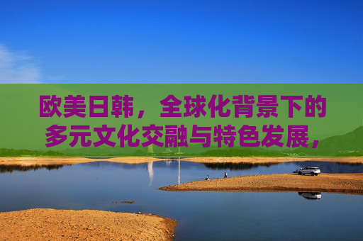 欧美日韩,全球化背景下的多元文化交融与特色发展,欧美日韩,全球化背景下的多元文化交融与特色发展 欧美日韩,全球化背景下的多元文化交融与特色发展,欧美日韩,全球化背景下的多元文化交融与特色发展