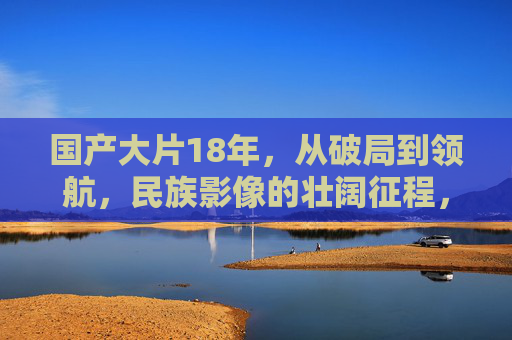 国产大片18年,从破局到领航,民族影像的壮阔征程,国产大片18年,从破局到领航,民族影像的壮阔征程 国产大片18年,从破局到领航,民族影像的壮阔征程,国产大片18年,从破局到领航,民族影像的壮阔征程