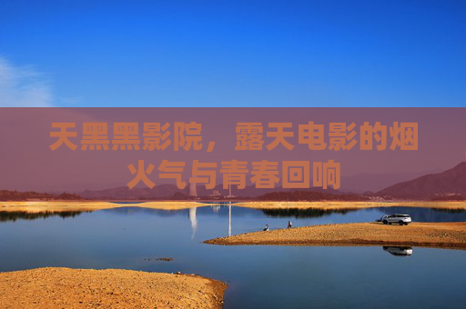 天黑黑影院,露天电影的烟火气与青春回响 天黑黑影院,露天电影的烟火气与青春回响