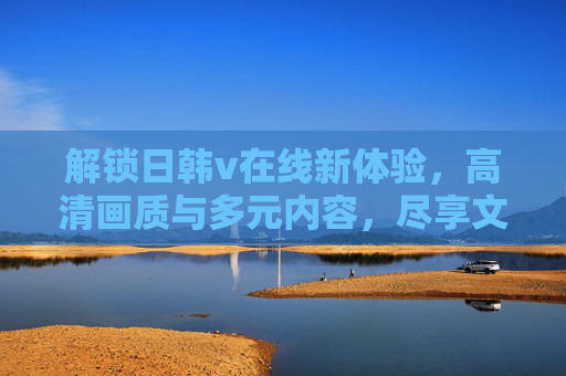 解锁日韩v在线新体验,高清画质与多元内容,尽享文化盛宴 解锁日韩v在线新体验,高清画质与多元内容,尽享文化盛宴