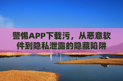 警惕APP下载污，从恶意软件到隐私泄露的隐藏陷阱