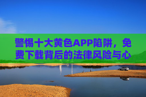 警惕十大黄色APP陷阱,免费下载背后的法律风险与心理危害 警惕十大黄色APP陷阱,免费下载背后的法律风险与心理危害