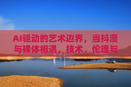 AI驱动的艺术边界,当抖漫与裸体相遇,技术、伦理与审美的交织 AI驱动的艺术边界,当抖漫与裸体相遇,技术、伦理与审美的交织