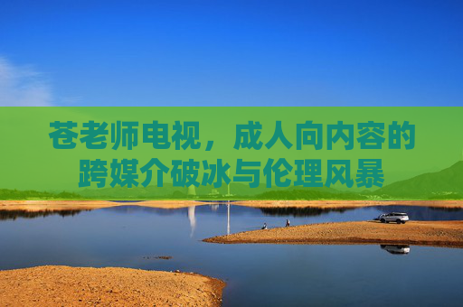 苍老师电视，成人向内容的跨媒介破冰与伦理风暴