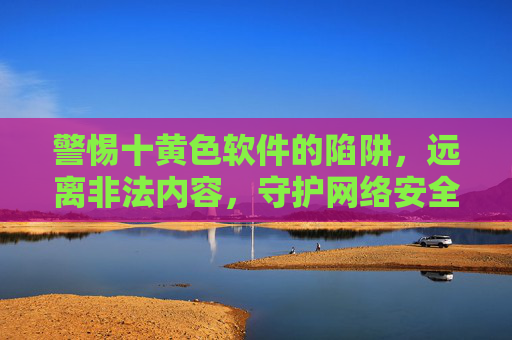 警惕十黄色软件的陷阱,远离非法内容,守护网络安全与身心健康 警惕十黄色软件的陷阱,远离非法内容,守护网络安全与身心健康