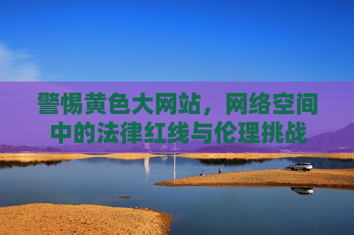警惕黄色大网站,网络空间中的法律红线与伦理挑战 警惕黄色大网站,网络空间中的法律红线与伦理挑战