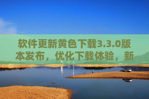 软件更新黄色下载3.3.0版本发布，优化下载体验，新增多项实用功能