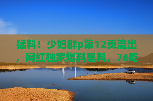 猛料！少妇群p第12页流出，网红独家爆料黑料，76吃瓜带你直击内幕