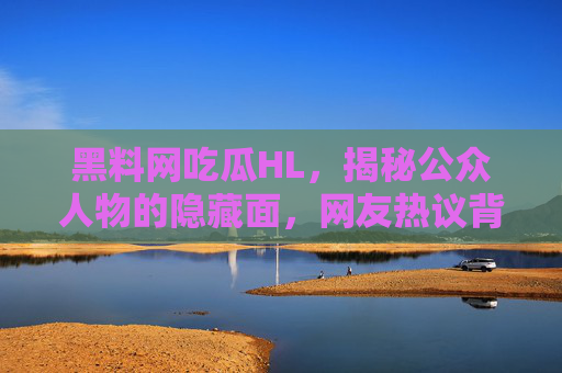 黑料网吃瓜HL,揭秘公众人物的隐藏面,网友热议背后的真相与反思 黑料网吃瓜HL,揭秘公众人物的隐藏面,网友热议背后的真相与反思