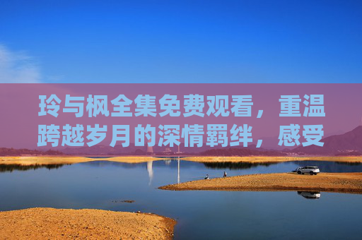 玲与枫全集免费观看,重温跨越岁月的深情羁绊,感受经典情感的永恒魅力 玲与枫全集免费观看,重温跨越岁月的深情羁绊,感受经典情感的永恒魅力
