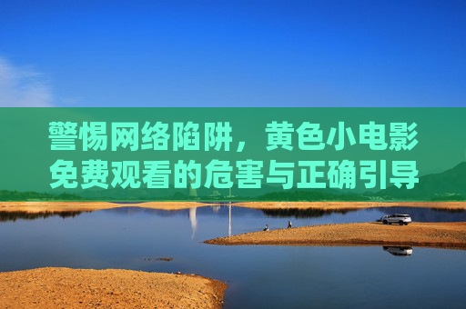警惕网络陷阱，黄色小电影免费观看的危害与正确引导