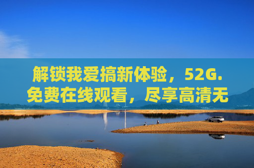 解锁我爱搞新体验,52G.免费在线观看,尽享高清无广告的欢乐时光,解锁我爱搞新体验,52G免费在线观看,高清无广告尽享欢乐时光 解锁我爱搞新体验,52G.免费在线观看,尽享高清无广告的欢乐时光,解锁我爱搞新体验,52G免费在线观看,高清无广告尽享欢乐时光