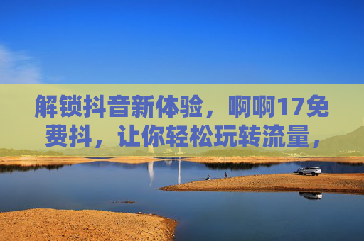 解锁抖音新体验,啊啊17免费抖,让你轻松玩转流量,解锁抖音新体验,啊啊17免费抖,让你轻松玩转流量 解锁抖音新体验,啊啊17免费抖,让你轻松玩转流量,解锁抖音新体验,啊啊17免费抖,让你轻松玩转流量