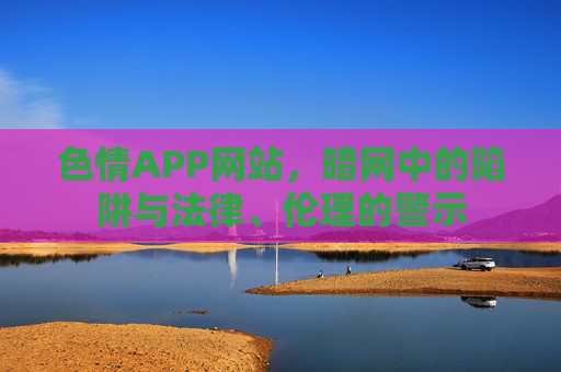 色情APP网站，暗网中的陷阱与法律、伦理的警示