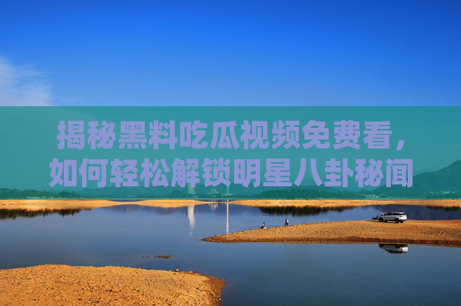 揭秘黑料吃瓜视频免费看,如何轻松解锁明星八卦秘闻?揭秘黑料吃瓜视频免费看,轻松解锁明星八卦秘闻的方法 揭秘黑料吃瓜视频免费看,如何轻松解锁明星八卦秘闻?揭秘黑料吃瓜视频免费看,轻松解锁明星八卦秘闻的方法