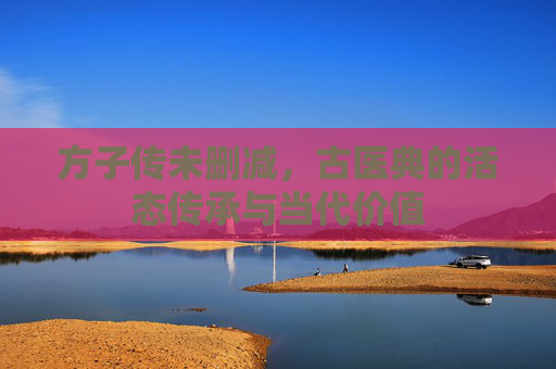方子传未删减,古医典的活态传承与当代价值 方子传未删减,古医典的活态传承与当代价值