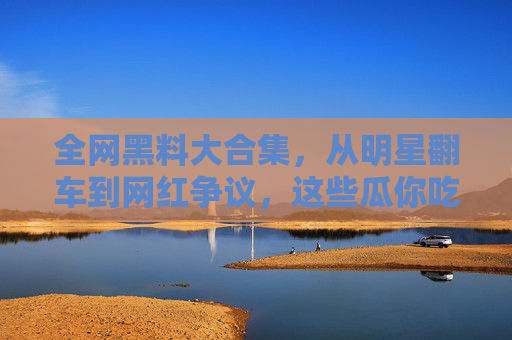 全网黑料大合集,从明星翻车到网红争议,这些瓜你吃了吗? 全网黑料大合集,从明星翻车到网红争议,这些瓜你吃了吗?