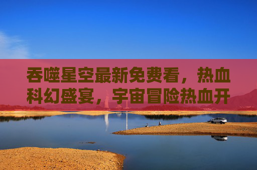 吞噬星空最新免费看,热血科幻盛宴,宇宙冒险热血开启,最新章节免费追更指南 吞噬星空最新免费看,热血科幻盛宴,宇宙冒险热血开启,最新章节免费追更指南