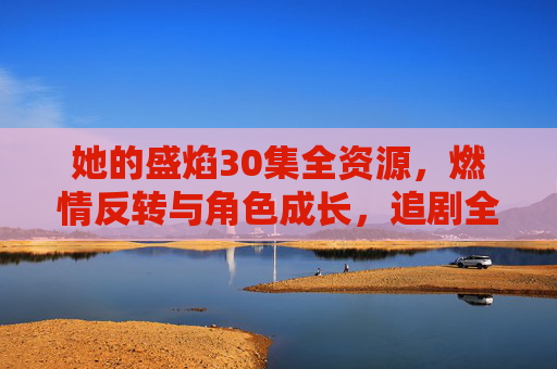 她的盛焰30集全资源，燃情反转与角色成长，追剧全解析