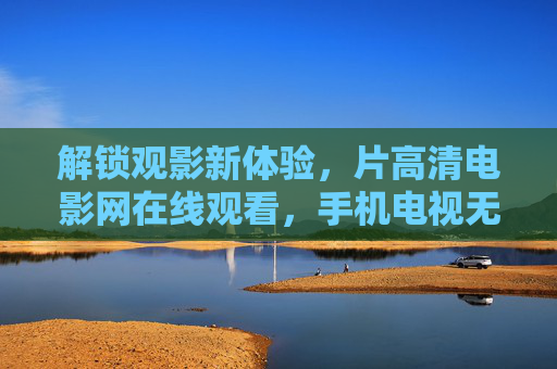 解锁观影新体验,片高清电影网在线观看,手机电视无需下载,高清大片随心看 解锁观影新体验,片高清电影网在线观看,手机电视无需下载,高清大片随心看