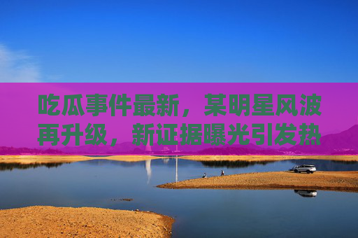 吃瓜事件最新,某明星风波再升级,新证据曝光引发热议,官方回应引争议 吃瓜事件最新,某明星风波再升级,新证据曝光引发热议,官方回应引争议