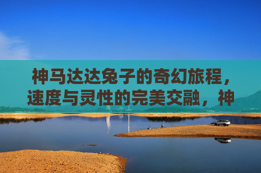 神马达达兔子的奇幻旅程,速度与灵性的完美交融,神马达达兔子的奇幻旅程,速度与灵性的完美交融 神马达达兔子的奇幻旅程,速度与灵性的完美交融,神马达达兔子的奇幻旅程,速度与灵性的完美交融