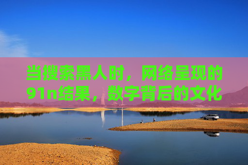 当搜索黑人时,网络呈现的91n结果,数字背后的文化镜像与反思,当搜索黑人时,网络呈现的91n结果与文化镜像反思 当搜索黑人时,网络呈现的91n结果,数字背后的文化镜像与反思,当搜索黑人时,网络呈现的91n结果与文化镜像反思