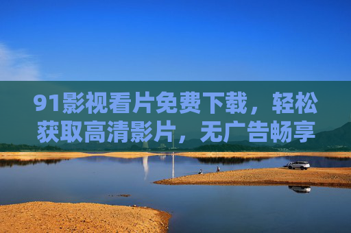 91影视看片免费下载,轻松获取高清影片,无广告畅享观影体验 91影视看片免费下载,轻松获取高清影片,无广告畅享观影体验