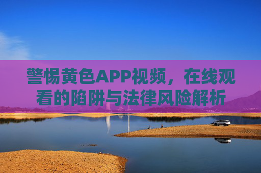 警惕黄色APP视频，在线观看的陷阱与法律风险解析