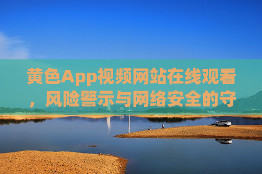 黄色App视频网站在线观看，风险警示与网络安全的守护，黄色App视频网站在线观看，风险警示与网络安全守护
