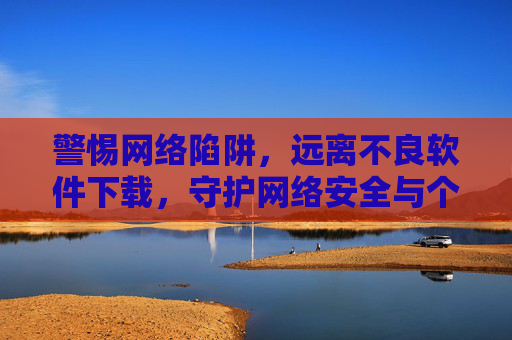 警惕网络陷阱,远离不良软件下载,守护网络安全与个人隐私 警惕网络陷阱,远离不良软件下载,守护网络安全与个人隐私