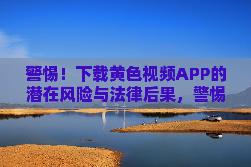 警惕!下载黄色视频APP的潜在风险与法律后果,警惕!下载黄色视频APP的潜在风险与法律后果 警惕!下载黄色视频APP的潜在风险与法律后果,警惕!下载黄色视频APP的潜在风险与法律后果