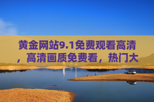 黄金网站9.1免费观看高清,高清画质免费看,热门大片轻松解锁,黄金网站9.1免费看高清大片,高清画质免费解锁热门电影 黄金网站9.1免费观看高清,高清画质免费看,热门大片轻松解锁,黄金网站9.1免费看高清大片,高清画质免费解锁热门电影