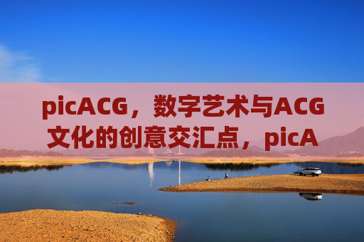 picACG,数字艺术与ACG文化的创意交汇点,picACG,数字艺术与ACG文化的创意交汇点 picACG,数字艺术与ACG文化的创意交汇点,picACG,数字艺术与ACG文化的创意交汇点