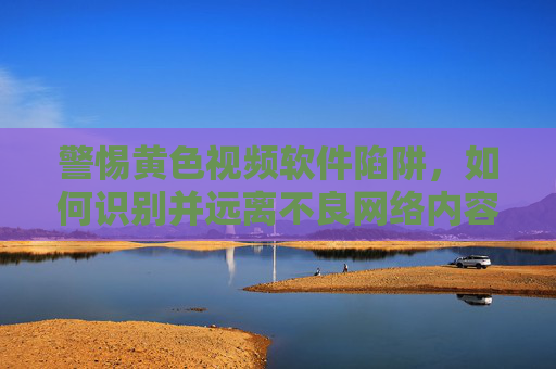 警惕黄色视频软件陷阱，如何识别并远离不良网络内容，警惕黄色视频软件陷阱，如何识别并远离不良网络内容